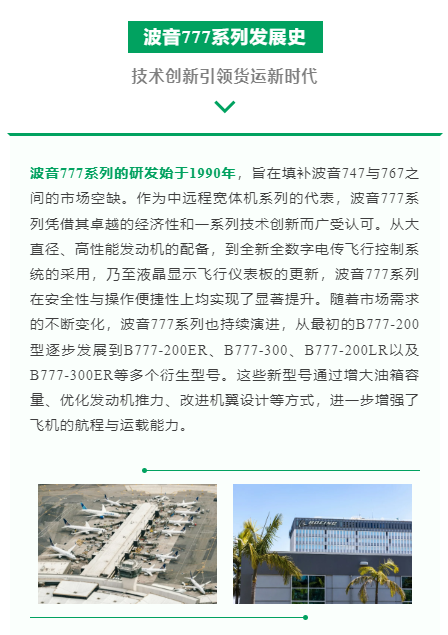波音777系列的研发始于1990年，旨在填补波音747与767之间的市场空缺。作为中远程宽体机系列的代表，波音777系列凭借其卓越的经济性和一系列技术创新而广受认可。从大直径、高性能发动机的配备，到全新全数字电传飞行控制系统的采用，乃至液晶显示飞行仪表板的更新，波音777系列在安全性与操作便捷性上均实现了显著提升。随着市场需求的不断变化，波音777系列也持续演进，从最初的B777-200型逐步发展到B777-200ER、B777-300、B777-200LR以及B777-300ER等多个衍生型号。这些新型号通过增大油箱容量、优化发动机推力、改进机翼设计等方式，进一步增强了飞机的航程与运载能力。