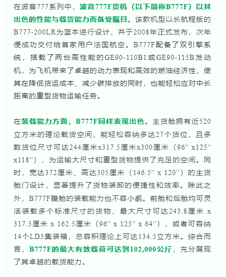 在波音777系列中，波音777F货机（以下简称B777F）以其出色的性能与载货能力而备受瞩目。该款机型以长航程版的B777-200LR为蓝本进行设计，并于2008年正式发布，次年便成功交付给首家用户法国航空。B777F配备了双引擎系统，搭载了两台高性能的GE90-110B1或GE90-115B发动机，为飞机带来了卓越的动力表现和高效的燃油经济性，使其在降低货运成本、减少碳排放的同时，也能轻松应对中长距离的重型货物运输任务。

在装载能力方面，B777F同样表现出色。主货舱拥有近520立方米的理论载货空间，能轻松容纳多达27个货位，且多数货位尺寸可达244厘米x317.5厘米x300厘米（96'' x125'' x118''），为运输大尺寸和重型货物提供了充足的空间。同时，宽达372厘米、高达305厘米（146.5'' x 120''）的主货舱门设计，显著提升了货物装卸的便捷性和效率。除此之外，B777F腹舱的装载能力也不容小觑。前舱和后舱均可灵活装载多个标准尺寸的货物，最大尺寸可达243.8厘米 x 317.5厘米 x 162.5厘米（96'' x 125'' x 64''），或者可容纳14个LD3集装箱，总容积理论上可达134.5立方米。综合而言，B777F的最大有效载荷可达到102,000公斤，充分展现了其卓越的载货能力。