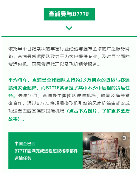 依托半个世纪累积的丰富行业经验与遍布全球的广泛服务网络，查浦曼货运团队致力于为客户提供专业、及时且全面的货运包机、国际货运代理以及飞机租赁服务。

平均每年，查浦曼全球团队支持约2.9万架次的货运与客运航班安全起降，而B777F就承担了其中不少中远程的货运任务。去年10月，查浦曼中国团队便与机场、航司及海关紧密合作，通过B777F将超规格飞机引擎的风扇机箱由武汉成功送至巴西圣保罗国际机场（点击下方图片，了解更多幕后故事）。