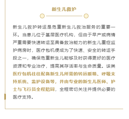 新生儿救护转运是危重新生儿救治服务的重要一环。当患儿位于基层医疗机构，但由于早产或病情严重需要快速转运至具备救治能力的新生儿重症监护病房时，医疗包机便成为了快速、安全的转运手段之一，确保危重新生儿能够及时获得更好的医疗资源和专业治疗，提高其存活率与生命质量。该类医疗包机往往配备新生儿所需的转运暖箱、呼吸支持系统、监护设备等，并由专业的新生儿医师、护士与飞行员全程陪同，全程密切关注并提供必要的医疗支持。