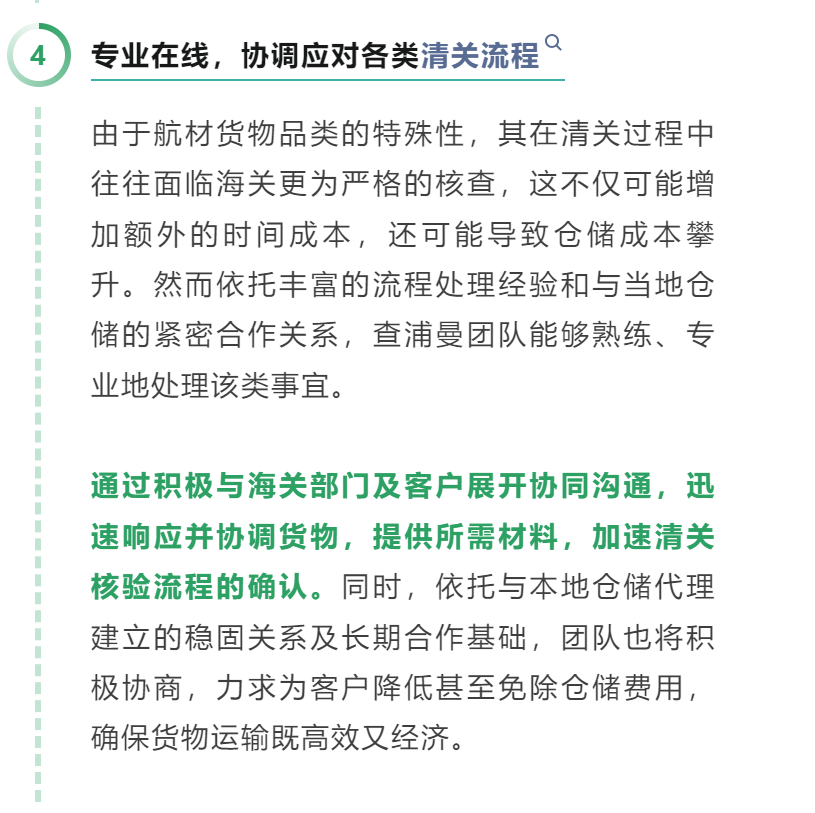04 专业在线，协调应对各类清关流程 由于航材货物品类的特殊性，其在清关过程中往往面临海关更为严格的核查，这不仅可能增加额外的时间成本，还可能导致仓储成本攀升。然而依托丰富的流程处理经验和与当地仓储的紧密合作关系，查浦曼团队能够熟练、专业地处理该类事宜。 通过积极与海关部门及客户展开协同沟通，迅速响应并协调货物，提供所需材料，加速清关核验流程的确认。同时，依托与本地仓储代理建立的稳固关系及长期合作基础，团队也将积极协商，力求为客户降低甚至免除仓储费用，确保货物运输既高效又经济。