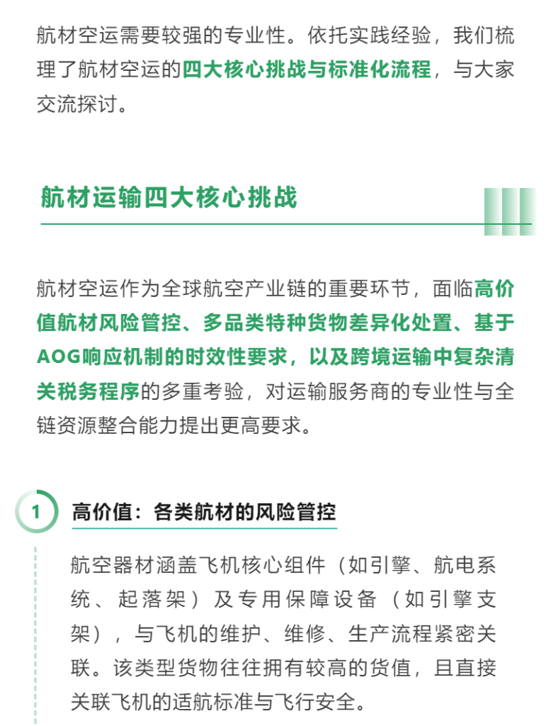 航材空运需要较强的专业性。依托实践经验，我们梳理了航材空运的四大核心挑战与标准化流程，与大家交流探讨。 航材空运作为全球航空产业链的重要环节，面临高价值航材风险管控、多品类特种货物差异化处置、基于AOG响应机制的时效性要求，以及跨境运输中复杂清关税务程序的多重考验，对运输服务商的专业性与全链资源整合能力提出更高要求。 01 高价值：各类航材的风险管控 航空器材涵盖飞机核心组件（如引擎、航电系统、起落架）及专用保障设备（如引擎支架），与飞机的维护、维修、生产流程紧密关联。该类型货物往往拥有较高的货值，且直接关联飞机的适航标准与飞行安全。 因此，在这类货物运载的过程中，需采用定制化适航包装解决方案，并确保拥有专业资质的项目人员在收货、陆运、仓储、装卸到清关核验的全链路流程中紧密追踪货物动态，及时同步物流进展，并干预处理潜在的风险与意外状况。