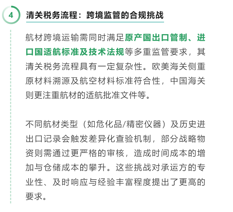 04 清关税务流程：跨境监管的合规挑战 航材跨境运输需同时满足原产国出口管制、进口国适航标准及技术法规等多重监管要求，其清关税务流程具有一定复杂性。欧美海关侧重原材料溯源及航空材料标准符合性，中国海关则更注重航材的适航批准文件等。 不同航材类型（如危化品/精密仪器）及历史进出口记录会触发差异化查验机制，部分战略物资则需通过更严格的审核，造成时间成本的增加与仓储成本的攀升。这些挑战对承运方的专业性、及时响应与经验丰富程度提出了更高的要求。