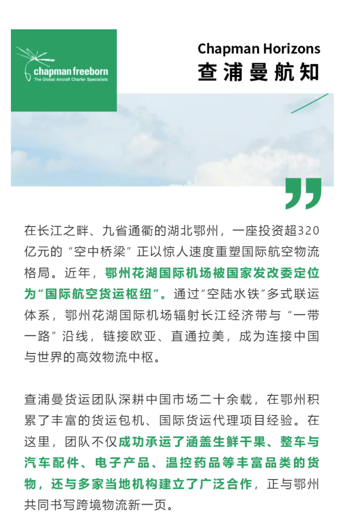 在长江之畔、九省通衢的湖北鄂州，一座投资超320亿元的 “空中桥梁” 正以惊人速度重塑国际航空物流格局。近年，鄂州花湖国际机场被国家发改委定位为“国际航空货运枢纽”。通过“空陆水铁”多式联运体系，鄂州花湖国际机场辐射长江经济带与 “一带一路” 沿线，链接欧亚、直通拉美，成为连接中国与世界的高效物流中枢。
查浦曼货运团队深耕中国市场二十余载，在鄂州积累了丰富的货运包机、国际货运代理项目经验。在这里，团队不仅成功承运了涵盖生鲜干果、整车与汽车配件、电子产品、温控药品等丰富品类的货物，还与多家当地机构建立了广泛合作，正与鄂州共同书写跨境物流新一页。