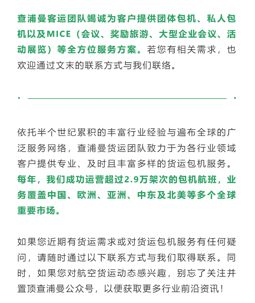 查浦曼客运团队竭诚为客户提供团体包机、私人包机以及MICE（会议、奖励旅游、大型企业会议、活动展览）等全方位服务方案。若您有相关需求，也欢迎通过文末的联系方式与我们联络。
依托半个世纪累积的丰富行业经验与遍布全球的广泛服务网络，查浦曼货运团队致力于为各行业领域客户提供专业、及时且丰富多样的货运包机服务。每年，我们成功运营超过2.9万架次的包机航班，业务覆盖中国、欧洲、亚洲、中东及北美等多个全球重要市场。
如果您近期有货运需求或对货运包机服务有任何疑问，请随时通过以下联系方式与我们取得联系。同时，如果您对航空货运动态感兴趣，别忘了关注并置顶查浦曼公众号，以便获取更多行业前沿资讯！