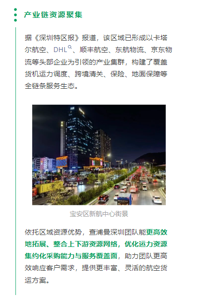 据《深圳特区报》报道，该区域已形成以卡塔尔航空、DHL、顺丰航空、东航物流、京东物流等头部企业为引领的产业集群，构建了覆盖货机运力调度、跨境清关、保险、地面保障等全链条服务生态。
依托区域资源优势，查浦曼深圳团队能更高效地拓展、整合上下游资源网络，优化运力资源集约化采购能力与服务覆盖面，助力团队更高效响应客户需求，提供更丰富、灵活的航空货运方案。