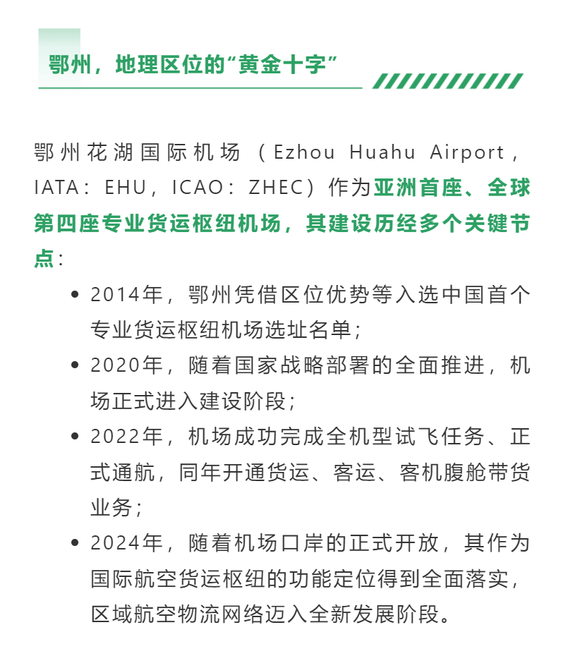 鄂州花湖国际机场（Ezhou Huahu Airport，IATA：EHU，ICAO：ZHEC）作为亚洲首座、全球第四座专业货运枢纽机场，其建设历经多个关键节点：2014年，鄂州凭借区位优势等入选中国首个专业货运枢纽机场选址名单；2020年，随着国家战略部署的全面推进，机场正式进入建设阶段；2022年，机场成功完成全机型试飞任务、正式通航，同年开通货运、客运、客机腹舱带货业务；2024年，随着机场口岸的正式开放，其作为国际航空货运枢纽的功能定位得到全面落实，区域航空物流网络迈入全新发展阶段。