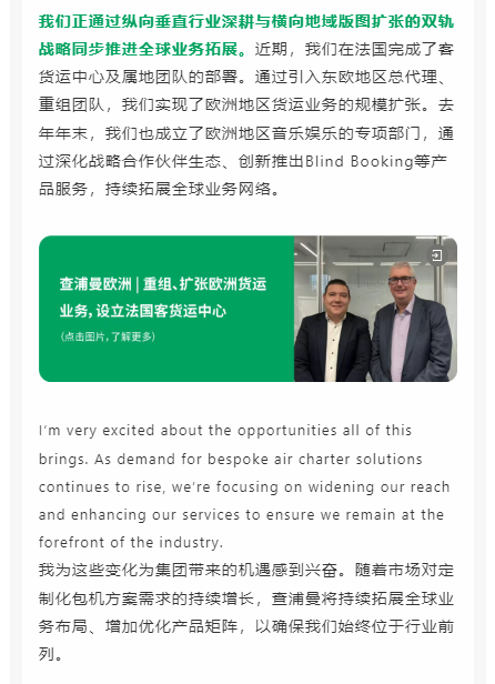 我们正通过纵向垂直行业深耕与横向地域版图扩张的双轨战略同步推进全球业务拓展。近期，我们在法国完成了客货运中心及属地团队的部署。通过引入东欧地区总代理、重组团队，我们实现了欧洲地区货运业务的规模扩张。去年年末，我们也成立了欧洲地区音乐娱乐的专项部门，通过深化战略合作伙伴生态、创新推出Blind Booking等产品服务，持续拓展全球业务网络。
我为这些变化为集团带来的机遇感到兴奋。随着市场对定制化包机方案需求的持续增长，查浦曼将持续拓展全球业务布局、增加优化产品矩阵，以确保我们始终位于行业前列。