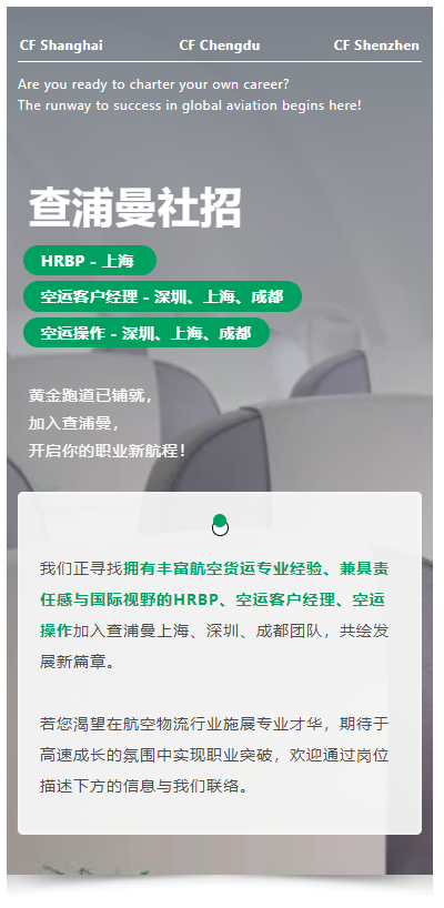 黄金跑道已铺就，加入查浦曼，开启你的职业新航程！
我们正寻找拥有丰富航空货运专业经验、兼具责任感与国际视野的HRBP、空运客户经理、空运操作加入查浦曼上海、深圳、成都团队，共绘发展新篇章。
若您渴望在航空物流行业施展专业才华，期待于高速成长的氛围中实现职业突破，欢迎通过岗位描述下方的信息与我们联络。