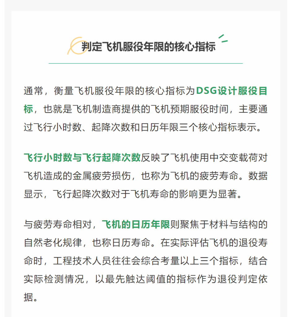 通常，衡量飞机服役年限的核心指标为DSG设计服役目标，也就是飞机制造商提供的飞机预期服役时间，主要通过飞行小时数、起降次数和日历年限三个核心指标表示。飞行小时数与飞行起降次数反映了飞机使用中交变载荷对飞机造成的金属疲劳损伤，也称为飞机的疲劳寿命。数据显示，飞行起降次数对于飞机寿命的影响更为显著。与疲劳寿命相对，飞机的日历年限则聚焦于材料与结构的自然老化规律，也称日历寿命。在实际评估飞机的退役寿命时，工程技术人员往往会综合考量以上三个指标，结合实际检测情况，以最先触达阈值的指标作为退役判定依据。