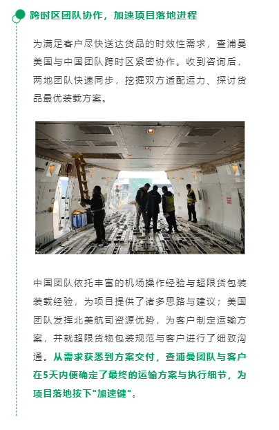 跨时区团队协作，加速项目落地进程
为满足客户尽快送达货品的时效性需求，查浦曼美国与中国团队跨时区紧密协作。收到咨询后，两地团队快速同步，挖掘双方适配运力、探讨货品最优装载方案。
中国团队依托丰富的机场操作经验与超限货包装装载经验，为项目提供了诸多思路与建议；美国团队发挥北美航司资源优势，为客户制定运输方案，并就超限货物包装规范与客户进行了细致沟通。从需求获悉到方案交付，查浦曼团队与客户在5天内便确定了最终的运输方案与执行细节，为项目落地按下"加速键"。