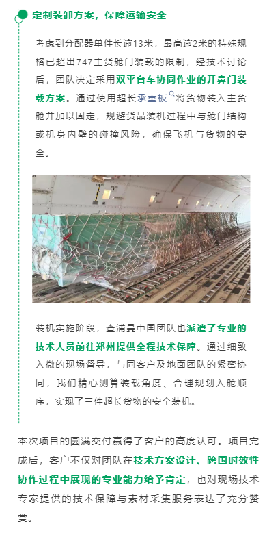 定制装卸方案，保障运输安全
考虑到分配器单件长逾13米，最高逾2米的特殊规格已超出747主货舱门装载的限制，经技术讨论后，团队决定采用双平台车协同作业的开鼻门装载方案。通过使用超长承重板将货物装入主货舱并加以固定，规避货品装机过程中与舱门结构或机身内壁的碰撞风险，确保飞机与货物的安全。
装机实施阶段，查浦曼中国团队也派遣了专业的技术人员前往郑州提供全程技术保障。通过细致入微的现场督导，与同客户及地面团队的紧密协同，我们精心测算装载角度、合理规划入舱顺序，实现了三件超长货物的安全装机。
本次项目的圆满交付赢得了客户的高度认可。项目完成后，客户不仅对团队在技术方案设计、跨国时效性协作过程中展现的专业能力给予肯定，也对现场技术专家提供的技术保障与素材采集服务表达了充分赞赏。