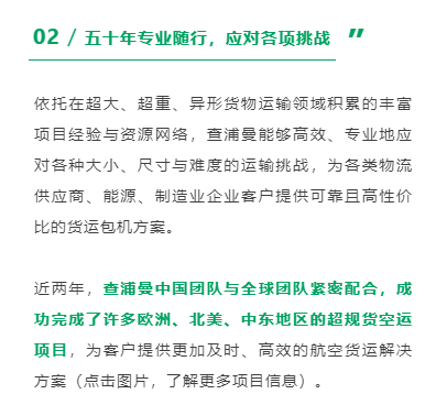 依托在超大、超重、异形货物运输领域积累的丰富项目经验与资源网络，查浦曼能够高效、专业地应对各种大小、尺寸与难度的运输挑战，为各类物流供应商、能源、制造业企业客户提供可靠且高性价比的货运包机方案。
近两年，查浦曼中国团队与全球团队紧密配合，成功完成了许多欧洲、北美、中东地区的超规货空运项目，为客户提供更加及时、高效的航空货运解决方案（点击图片，了解更多项目信息）。