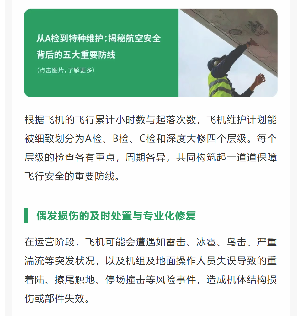 根据飞机的飞行累计小时数与起落次数，飞机维护计划能被细致划分为A检、B检、C检和深度大修四个层级。每个层级的检查各有重点，周期各异，共同构筑起一道道保障飞行安全的重要防线。
偶发损伤的及时处置与专业化修复
在运营阶段，飞机可能会遭遇如雷击、冰雹、鸟击、严重湍流等突发状况，以及机组及地面操作人员失误导致的重着陆、擦尾触地、停场撞击等风险事件，造成机体结构损伤或部件失效。