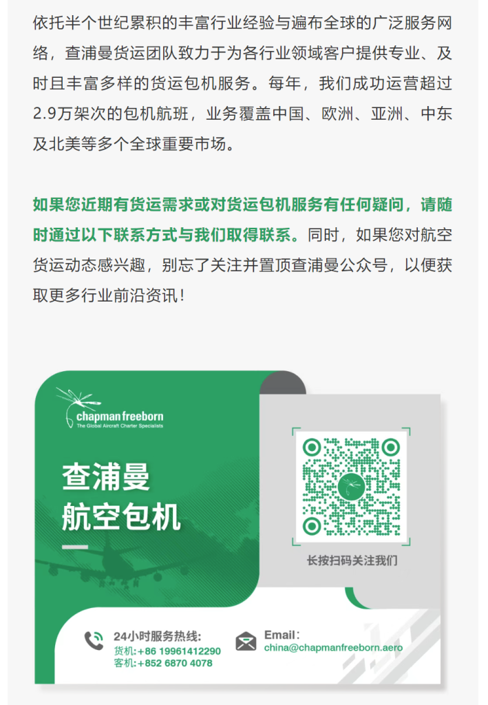 依托半个世纪累积的丰富行业经验与遍布全球的广泛服务网络，查浦曼货运团队致力于为各行业领域客户提供专业、及时且丰富多样的货运包机服务。每年，我们成功运营超过2.9万架次的包机航班，业务覆盖中国、欧洲、亚洲、中东及北美等多个全球重要市场。
如果您近期有货运需求或对货运包机服务有任何疑问，请随时通过以下联系方式与我们取得联系。同时，如果您对航空货运动态感兴趣，别忘了关注并置顶查浦曼公众号，以便获取更多行业前沿资讯！