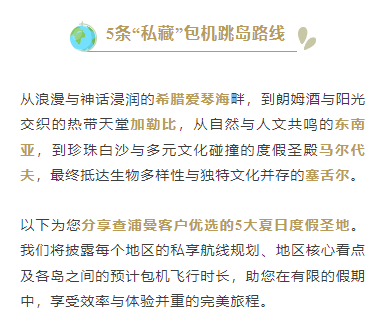 5条“私藏”包机跳岛路线
从浪漫与神话浸润的希腊爱琴海畔，到朗姆酒与阳光交织的热带天堂加勒比，从自然与人文共鸣的东南亚，到珍珠白沙与多元文化碰撞的度假圣殿马尔代夫，最终抵达生物多样性与独特文化并存的塞舌尔。
以下为您分享查浦曼客户优选的5大夏日度假圣地。我们将披露每个地区的私享航线规划、地区核心看点及各岛之间的预计包机飞行时长，助您在有限的假期中，享受效率与体验并重的完美旅程。