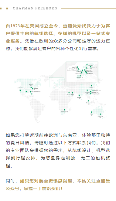 自1973年在英国成立至今，查浦曼始终致力于为客户提供丰富的航线选择、多样的机型以及一站式专业服务。凭借在欧洲的众多分公司和雄厚的运力资源，我们能够满足客户的各种个性化出行需求。
如果您打算近期前往欧洲与东南亚，体验那里独特的夏日风情，请随时通过以下方式联系我们。我们的专业团队会根据您的需求，从航线设计、机型选择到行程安排，为您量身定制独一无二的包机旅程。

同时，如果您对航空资讯感兴趣，不妨关注查浦曼公众号，掌握一手前沿资讯！