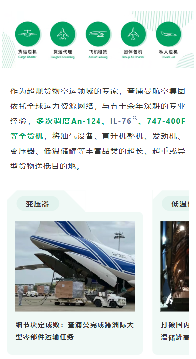 作为超规货物空运领域的专家，查浦曼航空集团依托全球运力资源网络，与五十余年深耕的专业经验，多次调度An-124、IL-76、747-400F等全货机，将油气设备、直升机整机、发动机、变压器、低温储罐等丰富品类的超长、超重或异型货物送抵目的地。