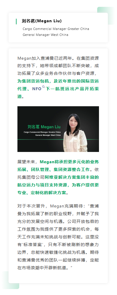 Megan加入查浦曼已近两年。在集团资源的支持下，她带领成都团队不断突破，成功拓展了众多业务合作伙伴与客户资源，为集团货运包机，及近年推出的国际货运代理、NFO下一航班运出产品开拓渠道。 展望未来，Megan将承担更多元化的业务拓展、团队管理、集团资源整合工作。依托集团母公司阿维亚解决方案集团丰富的航空运力与项目支持资源，为客户提供更专业、定制化的解决方案。对于本次晋升，Megan充满期待：“查浦曼为我拓展了新的职业视野，并赋予了我充分的发展空间与机遇。公司开放包容的工作氛围为我提供了更多探索的机会，每天工作充满未知挑战与创新可能。这里没有‘标准答案’，只有不断被刷新的想象力边界，总能快速敏捷化挑战为机遇。期待和查浦曼优秀的团队一起继续拼搏，定能在市场浪潮中开辟新航道。”
