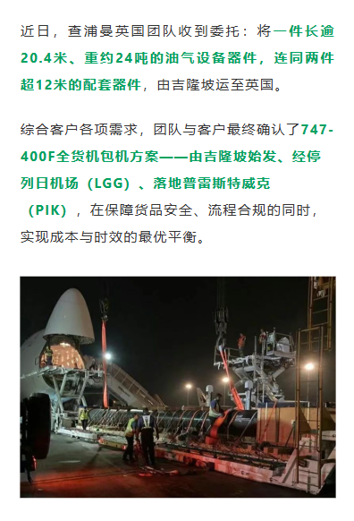 近日，查浦曼英国团队收到委托：将一件长逾20.4米、重约24吨的油气设备器件，连同两件超12米的配套器件，由吉隆坡运至英国。综合客户各项需求，团队与客户最终确认了747-400F全货机包机方案——由吉隆坡始发、经停列日机场（LGG）、落地普雷斯特威克（PIK），在保障货品安全、流程合规的同时，实现成本与时效的最优平衡。