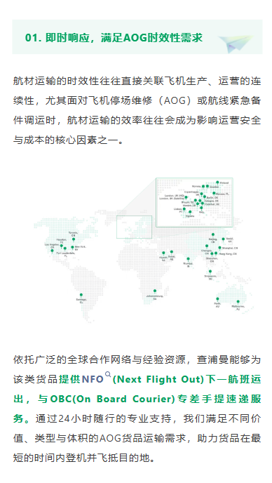 即时响应，满足AOG时效性需求
航材运输的时效性往往直接关联飞机生产、运营的连续性，尤其面对飞机停场维修（AOG）或航线紧急备件调运时，航材运输的效率往往会成为影响运营安全与成本的核心因素之一。
依托广泛的全球合作网络与经验资源，查浦曼能够为该类货品提供NFO(Next Flight Out)下一航班运出，与OBC(On Board Courier)专差手提速递服务。通过24小时随行的专业支持，我们满足不同价值、类型与体积的AOG货品运输需求，助力货品在最短的时间内登机并飞抵目的地。