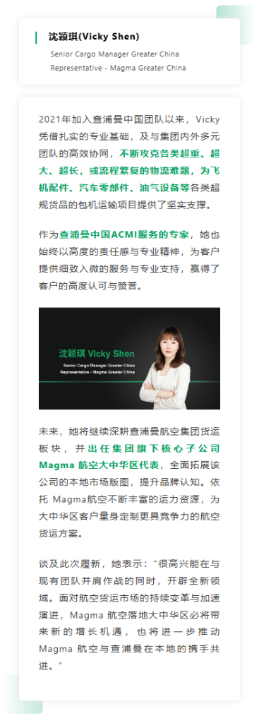 2021年加入查浦曼中国团队以来，Vicky凭借扎实的专业基础，及与集团内外多元团队的高效协同，不断攻克各类超重、超大、超长，或流程繁复的物流难题，为飞机配件、汽车零部件、油气设备等各类超规货品的包机运输项目提供了坚实支撑。作为查浦曼中国ACMI服务的专家，她也始终以高度的责任感与专业精神，为客户提供细致入微的服务与专业支持，赢得了客户的高度认可与赞誉。 未来，她将继续深耕查浦曼航空集团货运板块，并出任集团旗下核心子公司 Magma 航空大中华区代表，全面拓展该公司的本地市场版图，提升品牌认知。依托 Magma航空不断丰富的运力资源，为大中华区客户量身定制更具竞争力的航空货运方案。谈及此次履新，她表示：“很高兴能在与现有团队并肩作战的同时，开辟全新领域。面对航空货运市场的持续变革与加速演进，Magma 航空落地大中华区必将带来新的增长机遇，也将进一步推动 Magma 航空与查浦曼在本地的携手共进。”