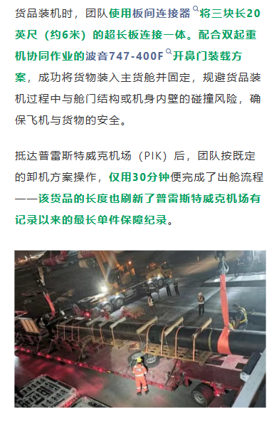 货品装机时，团队使用板间连接器将三块长20英尺（约6米）的超长板连接一体。配合双起重机协同作业的波音747-400F开鼻门装载方案，成功将货物装入主货舱并固定，规避货品装机过程中与舱门结构或机身内壁的碰撞风险，确保飞机与货物的安全。

抵达普雷斯特威克机场（PIK）后，团队按既定的卸机方案操作，仅用30分钟便完成了出舱流程——该货品的长度也刷新了普雷斯特威克机场有记录以来的最长单件保障纪录。