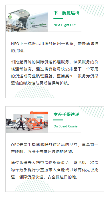 NFO下一航班运出服务适用于紧急、需快速递送的货物。相比起传统的国际货运代理服务，该类服务的价格通常较高。通过将货物尽快安排至下一个可用的货运或商业航班腹舱，查浦曼NFO服务为货品运输的时效性与灵活性保驾护航。
OBC专差手提速递服务对货品的尺寸、重量有一定限制，适用于需快速递送的货物。通过派遣专人携带货物乘坐最近一班飞机，将货物作为手提行李直接带入客舱或以最高优先级托运，保障货品快速、安全抵达目的地。