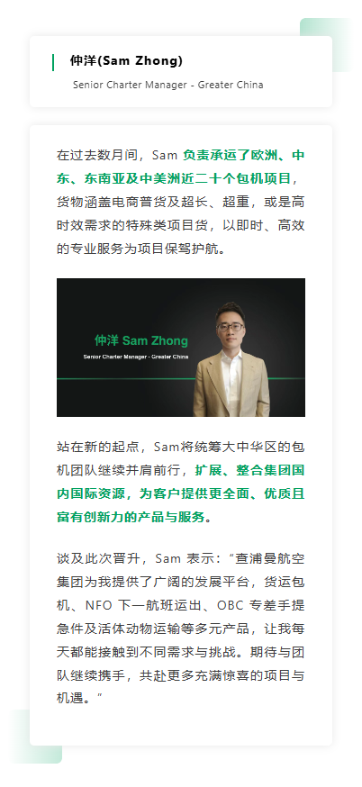 在过去数月间，Sam 负责承运了欧洲、中东、东南亚及中美洲近二十个包机项目，货物涵盖电商普货及超长、超重，或是高时效需求的特殊类项目货，以即时、高效的专业服务为项目保驾护航。 站在新的起点，Sam将统筹大中华区的包机团队继续并肩前行，扩展、整合集团国内国际资源，为客户提供更全面、优质且富有创新力的产品与服务。谈及此次晋升，Sam 表示：“查浦曼航空集团为我提供了广阔的发展平台，货运包机、NFO 下一航班运出、OBC 专差手提急件及活体动物运输等多元产品，让我每天都能接触到不同需求与挑战。期待与团队继续携手，共赴更多充满惊喜的项目与机遇。”