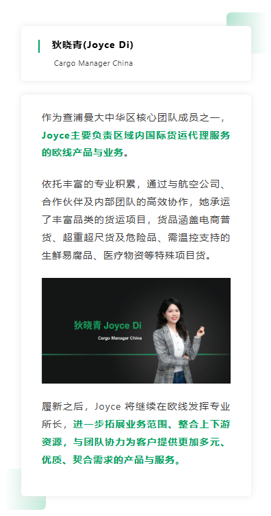 作为查浦曼大中华区核心团队成员之一，Joyce主要负责区域内国际货运代理服务的欧线产品与业务。依托丰富的专业积累，通过与航空公司、合作伙伴及内部团队的高效协作，她承运了丰富品类的货运项目，货品涵盖电商普货、超重超尺货及危险品、需温控支持的生鲜易腐品、医疗物资等特殊项目货。 履新之后，Joyce 将继续在欧线发挥专业所长，进一步拓展业务范围、整合上下游资源，与团队协力为客户提供更加多元、优质、契合需求的产品与服务。