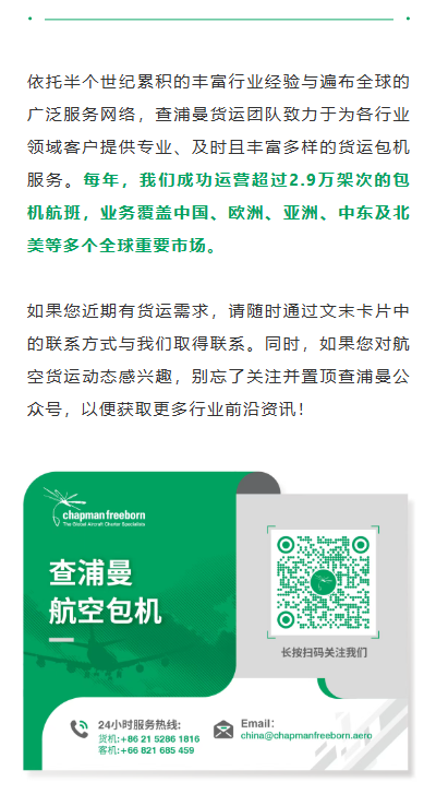 依托半个世纪累积的丰富行业经验与遍布全球的广泛服务网络，查浦曼货运团队致力于为各行业领域客户提供专业、及时且丰富多样的货运包机服务。每年，我们成功运营超过2.9万架次的包机航班，业务覆盖中国、欧洲、亚洲、中东及北美等多个全球重要市场。

如果您近期有货运需求，请随时通过文末卡片中的联系方式与我们取得联系。同时，如果您对航空货运动态感兴趣，别忘了关注并置顶查浦曼公众号，以便获取更多行业前沿资讯！


