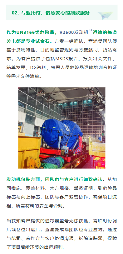 专业托付，倍感安心的细致服务
作为UN3166类危险品，V2500发动机运输的每道关卡都是专业试金石。方案一经确认，查浦曼团队便基于货物特性、目的地监管规则与方案航司、货站需求，为客户提供了包括MSDS报告、报关出关文件、箱单发票、DG资料、签署人员危险品运输培训合格证等需求文件清单。
发动机包装方面，团队也与客户进行细致确认。从加固措施、覆盖材料、木方规格、熏蒸证明，到危险品标签与向上标签，团队与客户紧密协作，确保项目流程、所需材料的安全与合规。当获知客户提供的追踪器型号无法获批、需临时协调后续仓位出运后，查浦曼成都团队也专业应对。通过与航司、合作方与客户协调沟通，拆除追踪器，保障了项目后续环节的出运顺利。