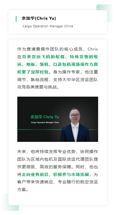 作为查浦曼操作团队的核心成员，Chris 在各类货运飞机的配载、特殊货物的收运、组板、装机，以及包机现场操作方面积累了深厚经验。身为操作专家，他注重细节、熟稔流程，支持大中华区货运团队攻克各类难题与挑战。 未来，他将持续发挥专业优势，协同操作团队为区域内包机及国际货运代理团队提供更细致、高效的服务保障。同时，他也将走向业务前沿，积极参与市场拓展，为客户带来快速响应、专业随行的航空货运方案。