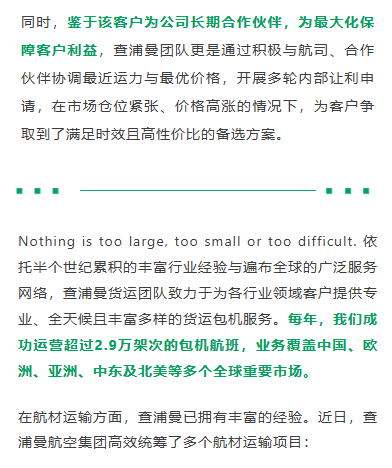 同时，鉴于该客户为公司长期合作伙伴，为最大化保障客户利益，查浦曼团队更是通过积极与航司、合作伙伴协调最近运力与最优价格，开展多轮内部让利申请，在市场仓位紧张、价格高涨的情况下，为客户争取到了满足时效且高性价比的备选方案。
Nothing is too large, too small or too difficult. 依托半个世纪累积的丰富行业经验与遍布全球的广泛服务网络，查浦曼货运团队致力于为各行业领域客户提供专业、全天候且丰富多样的货运包机服务。每年，我们成功运营超过2.9万架次的包机航班，业务覆盖中国、欧洲、亚洲、中东及北美等多个全球重要市场。在航材运输方面，查浦曼已拥有丰富的经验。近日，查浦曼航空集团高效统筹了多个航材运输项目：