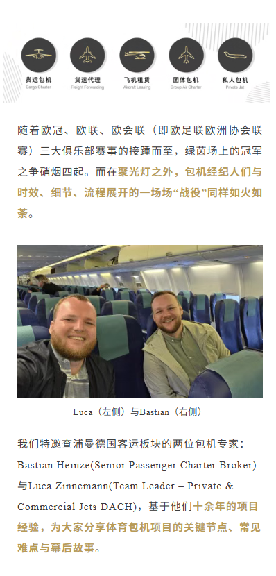 随着欧冠、欧联、欧会联（即欧足联欧洲协会联赛）三大俱乐部赛事的接踵而至，绿茵场上的冠军之争硝烟四起。而在聚光灯之外，包机经纪人们与时效、细节、流程展开的一场场“战役”同样如火如荼。
我们特邀查浦曼德国客运板块的两位包机专家：Bastian Heinze(Senior Passenger Charter Broker)与Luca Zinnemann(Team Leader – Private & Commercial Jets DACH)，基于他们十余年的项目经验，为大家分享体育包机项目的关键节点、常见难点与幕后故事。