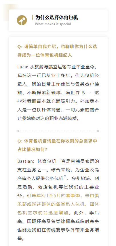 Q: 请简单自我介绍，也聊聊你为什么选择成为一位体育包机经纪人Luca: 从旅游与航空运输专业毕业至今，我在这一行已从业十多年。作为包机经纪人，我的日常工作便是与各类客户接触、不断探索新领域、满世界飞——这些对我而言本就充满吸引力。外加我本人是一位铁杆体育迷，一切元素的融合让我始终对这份职业充满热爱。
Q: 体育包机咨询量在你收到的总需求中占比情况如何？Bastian:  体育包机一直是查浦曼客运的支柱业务之一。综合来说，为企业及高净值个人提供公务包机、会奖旅游、创意活动、救援包机等是我们的主要业务，但每年8月至5月的赛事季，来自俱乐部或球迷群体的各类私人包机、团体包机需求便会迅速增加。此外，季后赛、国际杯赛及各类锦标赛或临时赛事也能为我们在传统赛事季外带来业务增量。