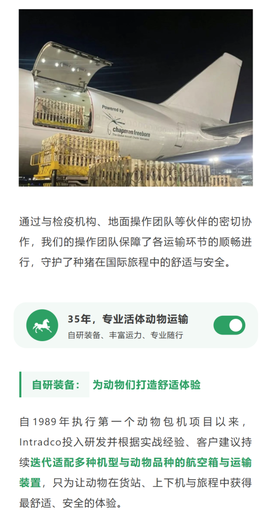 自研装备：为动物们打造舒适体验
自1989年执行第一个动物包机项目以来，Intradco投入研发并根据实战经验、客户建议持续迭代适配多种机型与动物品种的航空箱与运输装置，只为让动物在货站、上下机与旅程中获得最舒适、安全的体验。
从折叠式马厩、装卸坡道、窄体动物集装设备，到适配于空客机宽体货机的马厩、专为长颈鹿设计的装载设备等，所有产品均获得CAA，EASA，FAA的ETSO认证、符合IATA的相关设备生产制造要求。