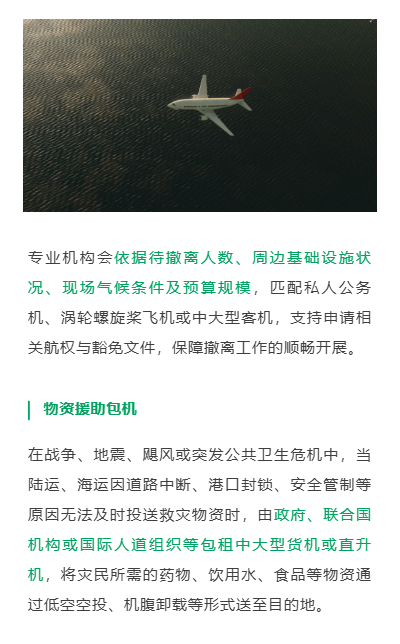 专业机构会依据待撤离人数、周边基础设施状况、现场气候条件及预算规模，匹配私人公务机、涡轮螺旋桨飞机或中大型客机，支持申请相关航权与豁免文件，保障撤离工作的顺畅开展。
物资援助包机
在战争、地震、飓风或突发公共卫生危机中，当陆运、海运因道路中断、港口封锁、安全管制等原因无法及时投送救灾物资时，由政府、联合国机构或国际人道组织等包租中大型货机或直升机，将灾民所需的药物、饮用水、食品等物资通过低空空投、机腹卸载等形式送至目的地。