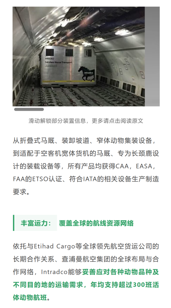 丰富运力：覆盖全球的航线资源网络依托与Etihad Cargo等全球领先航空货运公司的长期合作关系、查浦曼航空集团的全球布局与合作网络，Intradco能够妥善应对各种动物品种及不同目的地的运输需求，年均支持超过300班活体动物航班。