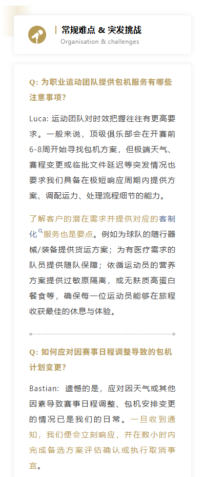 Q: 为职业运动团队提供包机服务有哪些注意事项？Luca: 运动团队对时效把握往往有更高要求。一般来说，顶级俱乐部会在开赛前6-8周开始寻找包机方案，但极端天气、赛程变更或临批文件延迟等突发情况也要求我们具备在极短响应周期内提供方案、调配运力、处理流程细节的能力。了解客户的潜在需求并提供对应的客制化服务也是要点。例如为球队的随行器械/装备提供货运方案；为有医疗需求的队员提供随队保障；依循运动员的营养方案提供过敏原隔离，或无麸质高蛋白餐食等，确保每一位运动员能够在旅程收获最佳的休息与体验。
Q: 如何应对因赛事日程调整导致的包机计划变更？Bastian:  遗憾的是，应对因天气或其他因素导致赛事日程调整、包机安排变更的情况已是我们的日常。一旦收到通知，我们便会立刻响应，并在数小时内完成备选方案评估确认或执行取消事宜。