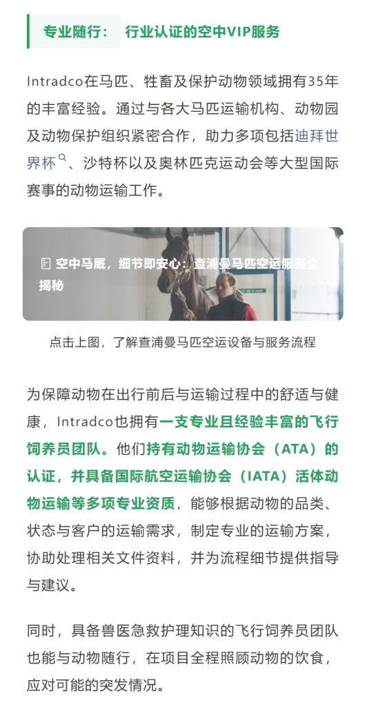 专业随行：行业认证的空中VIP服务Intradco在马匹、牲畜及保护动物领域拥有35年的丰富经验。通过与各大马匹运输机构、动物园及动物保护组织紧密合作，助力多项包括迪拜世界杯、沙特杯以及奥林匹克运动会等大型国际赛事的动物运输工作。
为保障动物在出行前后与运输过程中的舒适与健康，Intradco也拥有一支专业且经验丰富的飞行饲养员团队。他们持有动物运输协会（ATA）的认证，并具备国际航空运输协会（IATA）活体动物运输等多项专业资质，能够根据动物的品类、状态与客户的运输需求，制定专业的运输方案，协助处理相关文件资料，并为流程细节提供指导与建议。同时，具备兽医急救护理知识的飞行饲养员团队也能与动物随行，在项目全程照顾动物的饮食，应对可能的突发情况。