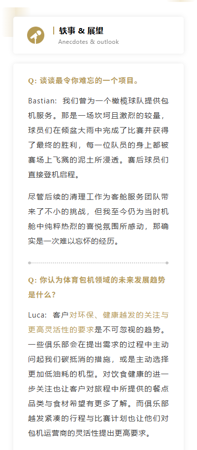 Q: 谈谈最令你难忘的一个项目。Bastian:  我们曾为一个橄榄球队提供包机服务。那是一场坎坷且激烈的较量，球员们在倾盆大雨中完成了比赛并获得了最终的胜利，每一位队员的身上都被赛场上飞溅的泥土所浸透。赛后球员们直接登机启程。尽管后续的清理工作为客舱服务团队带来了不小的挑战，但我至今仍为当时机舱中纯粹热烈的喜悦氛围所感动，那确实是一次难以忘怀的经历。
Q: 你认为体育包机领域的未来发展趋势是什么？Luca:  客户对环保、健康越发的关注与更高灵活性的要求是不可忽视的趋势。一些俱乐部会在提出需求的过程中主动问起我们碳抵消的措施，或是主动选择更加低油耗的机型。对饮食健康的进一步关注也让客户对旅程中所提供的餐点品类与食材希望有更多了解。而俱乐部越发紧凑的行程与比赛计划也让他们对包机运营商的灵活性提出更高要求。