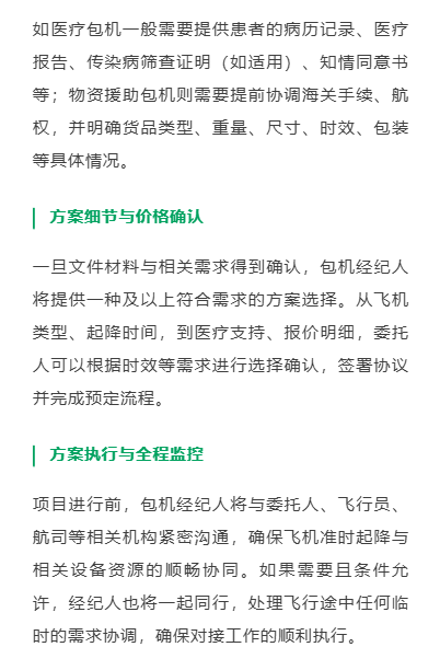 准备必要的文件与材料
确认服务前，委托人需要根据服务商包机经纪人的指导提供相关文件或信息。所需服务与出发、目的地的不同，需求的材料也有差异。如医疗包机一般需要提供患者的病历记录、医疗报告、传染病筛查证明（如适用）、知情同意书等；物资援助包机则需要提前协调海关手续、航权，并明确货品类型、重量、尺寸、时效、包装等具体情况。
方案细节与价格确认
一旦文件材料与相关需求得到确认，包机经纪人将提供一种及以上符合需求的方案选择。从飞机类型、起降时间，到医疗支持、报价明细，委托人可以根据时效等需求进行选择确认，签署协议并完成预定流程。
方案执行与全程监控
项目进行前，包机经纪人将与委托人、飞行员、航司等相关机构紧密沟通，确保飞机准时起降与相关设备资源的顺畅协同。如果需要且条件允许，经纪人也将一起同行，处理飞行途中任何临时的需求协调，确保对接工作的顺利执行。