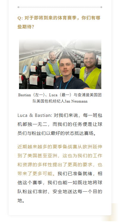 Q: 对于即将到来的体育赛季，你们有哪些期待？
Luca & Bastian: 对我们来说，每一班包机都独一无二，而我们的任务便是让球员们与粉丝们以最好的状态抵达赛场。近期越来越多的夏季备战赛从欧洲延伸到了美国甚至亚洲，这也为我们的工作和资源的多样性提出了更高的要求，也带来了更多可能。我们已准备就绪，相信这个赛季，我们也能一如既往地将球队粉丝们准时、安全地送达每一个目的地。
