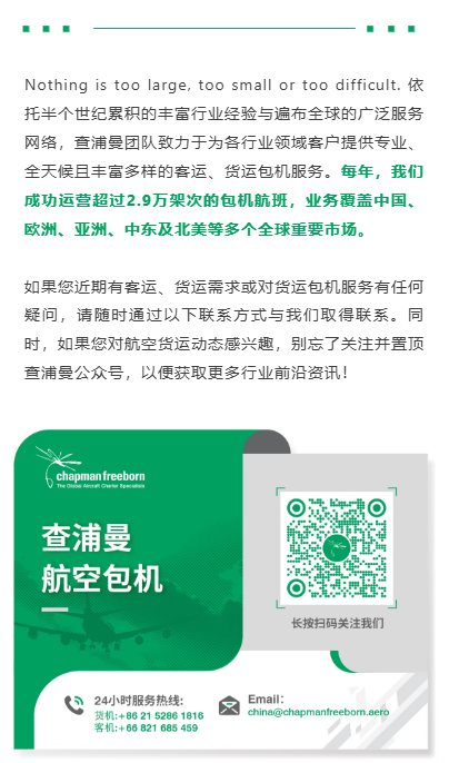 Nothing is too large, too small or too difficult. 依托半个世纪累积的丰富行业经验与遍布全球的广泛服务网络,查浦曼团队致力于为各行业领域客户提供专业、全天候且丰富多样的客运、货运包机服务。每年,我们成功运营超过2.9万架次的包机航班,业务覆盖中国、欧洲、亚洲、中东及北美等多个全球重要市场。
如果您近期有客运、货运需求或对货运包机服务有任何疑问,请随时通过以下联系方式与我们取得联系。同时,如果您对航空货运动态感兴趣,别忘了关注并置顶查浦曼公众号,以便获取更多行业前沿资讯!