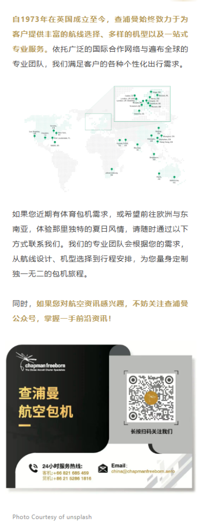 自1973年在英国成立至今，查浦曼始终致力于为客户提供丰富的航线选择、多样的机型以及一站式专业服务。依托广泛的国际合作网络与遍布全球的专业团队，我们满足客户的各种个性化出行需求。
如果您近期有体育包机需求，或希望前往欧洲与东南亚，体验那里独特的夏日风情，请随时通过以下方式联系我们。我们的专业团队会根据您的需求，从航线设计、机型选择到行程安排，为您量身定制独一无二的包机旅程。

同时，如果您对航空资讯感兴趣，不妨关注查浦曼公众号，掌握一手前沿资讯！