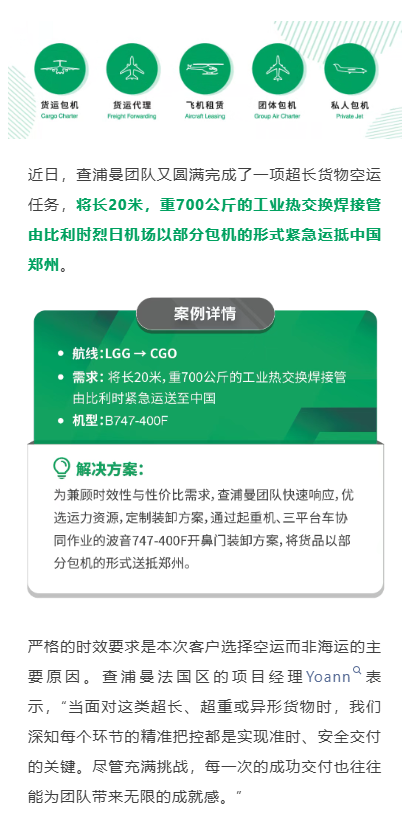近日，查浦曼团队又圆满完成了一项超长货物空运任务，将长20米，重700公斤的工业热交换焊接管由比利时烈日机场以部分包机的形式紧急运抵中国郑州。
严格的时效要求是本次客户选择空运而非海运的主要原因。查浦曼法国区的项目经理Yoann表示，“当面对这类超长、超重或异形货物时，我们深知每个环节的精准把控都是实现准时、安全交付的关键。尽管充满挑战，每一次的成功交付也往往能为团队带来无限的成就感。”