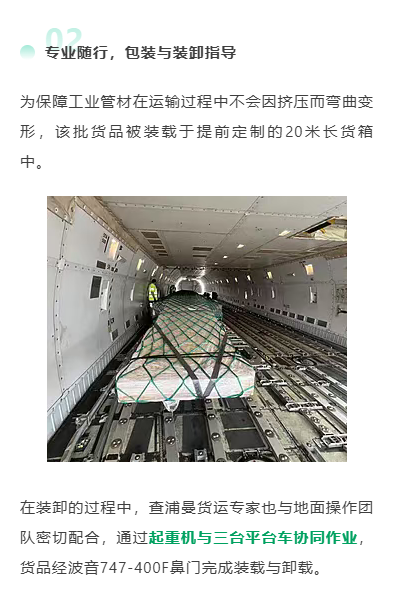 专业随行，包装与装卸指导
为保障工业管材在运输过程中不会因挤压而弯曲变形，该批货品被装载于提前定制的20米长货箱中。
在装卸的过程中，查浦曼货运专家也与地面操作团队密切配合，通过起重机与三台平台车协同作业，货品经波音747-400F鼻门完成装载与卸载。