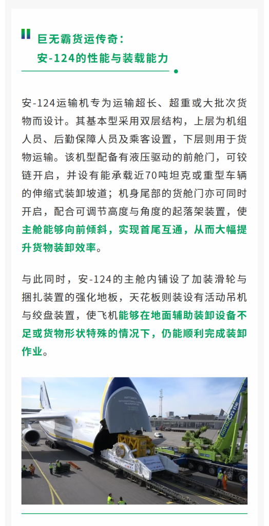 巨无霸货运传奇：安-124的性能与装载能力 安-124运输机专为运输超长、超重或大批次货物而设计。其基本型采用双层结构，上层为机组人员、后勤保障人员及乘客设置，下层则用于货物运输。该机型配备有液压驱动的前舱门，可铰链开启，并设有能承载近70吨坦克或重型车辆的伸缩式装卸坡道；机身尾部的货舱门亦可同时开启，配合可调节高度与角度的起落架装置，使主舱能够向前倾斜，实现首尾互通，从而大幅提升货物装卸效率。与此同时，安-124的主舱内铺设了加装滑轮与捆扎装置的强化地板，天花板则装设有活动吊机与绞盘装置，使飞机能够在地面辅助装卸设备不足或货物形状特殊的情况下，仍能顺利完成装卸作业。