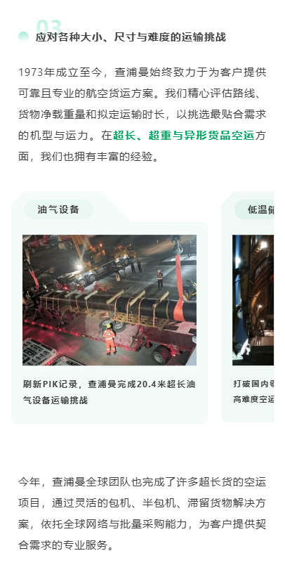 应对各种大小、尺寸与难度的运输挑战
1973年成立至今，查浦曼始终致力于为客户提供可靠且专业的航空货运方案。我们精心评估路线、货物净载重量和拟定运输时长，以挑选最贴合需求的机型与运力。在超长、超重与异形货品空运方面，我们也拥有丰富的经验。
今年，查浦曼全球团队也完成了许多超长货的空运项目，通过灵活的包机、半包机、滞留货物解决方案，依托全球网络与批量采购能力，为客户提供契合需求的专业服务。